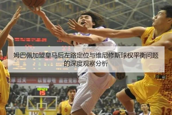 姆巴佩加盟皇马后左路定位与维尼修斯球权平衡问题的深度观察分析