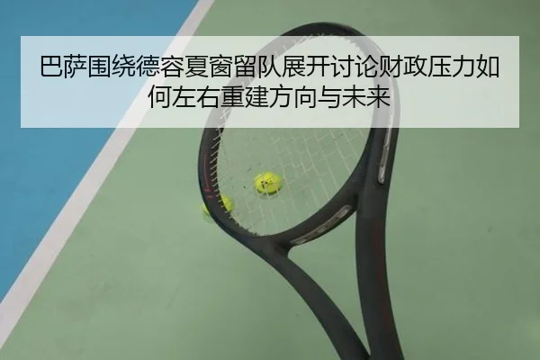 巴萨围绕德容夏窗留队展开讨论财政压力如何左右重建方向与未来