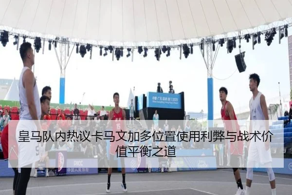 皇马队内热议卡马文加多位置使用利弊与战术价值平衡之道