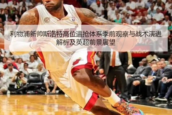 利物浦新帅斯洛特高位逼抢体系季前观察与战术演进解析及英超前景展望