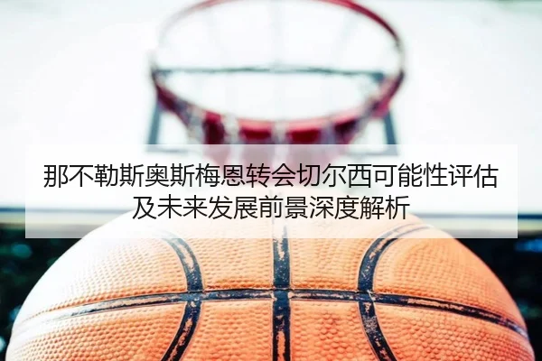 那不勒斯奥斯梅恩转会切尔西可能性评估及未来发展前景深度解析