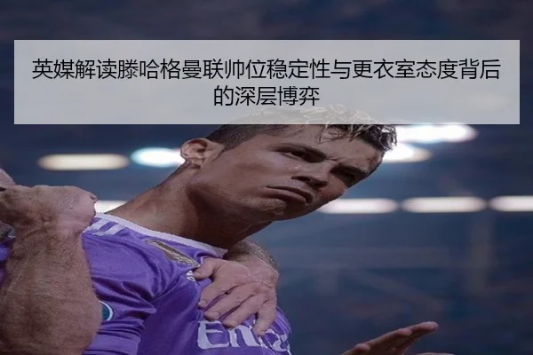 英媒解读滕哈格曼联帅位稳定性与更衣室态度背后的深层博弈