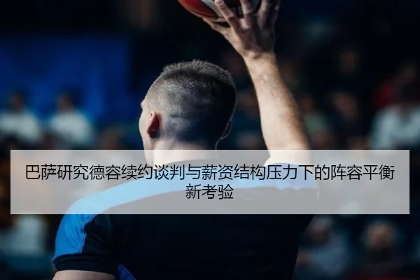 巴萨研究德容续约谈判与薪资结构压力下的阵容平衡新考验