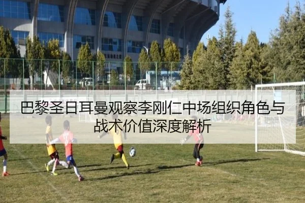 巴黎圣日耳曼观察李刚仁中场组织角色与战术价值深度解析