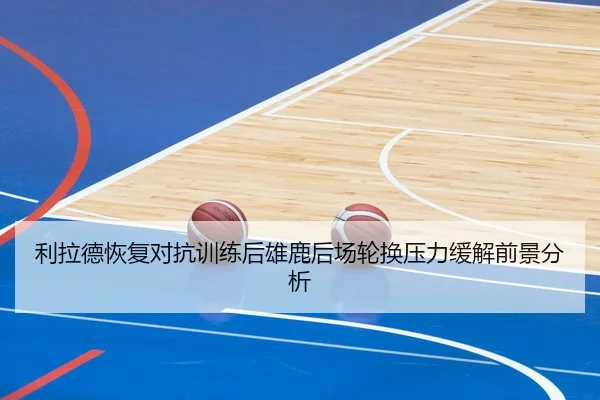 利拉德恢复对抗训练后雄鹿后场轮换压力缓解前景分析