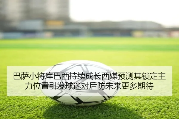 巴萨小将库巴西持续成长西媒预测其锁定主力位置引发球迷对后防未来更多期待