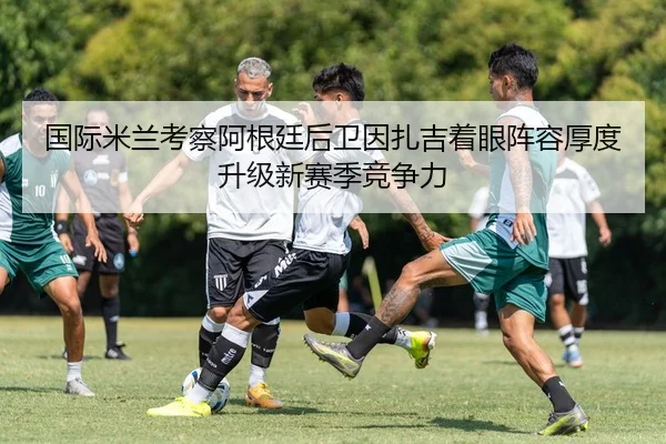 国际米兰考察阿根廷后卫因扎吉着眼阵容厚度升级新赛季竞争力